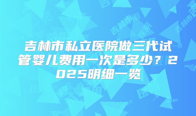 吉林市私立医院做三代试管婴儿费用一次是多少？2025明细一览
