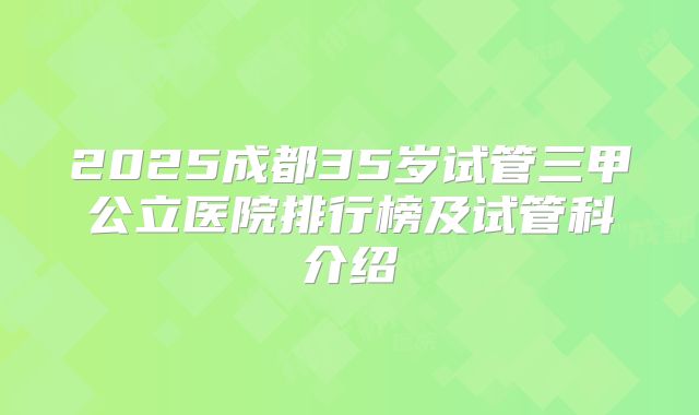2025成都35岁试管三甲公立医院排行榜及试管科介绍