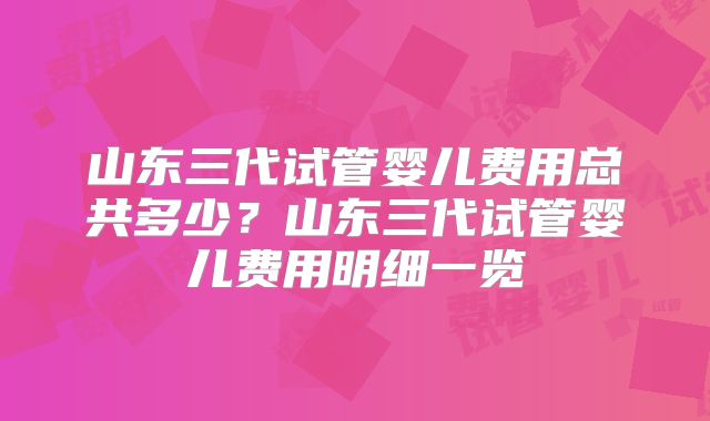 山东三代试管婴儿费用总共多少?山东三代试管婴儿费用明细一览