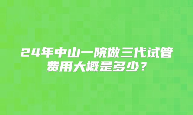 24年中山一院做三代试管费用大概是多少?