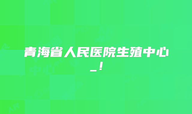 青海省人民医院生殖中心_！