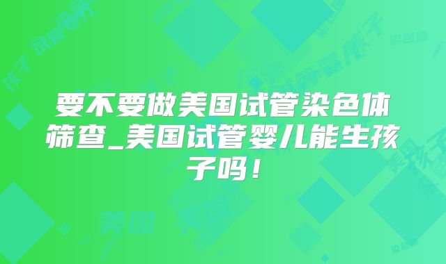 要不要做美国试管染色体筛查_美国试管婴儿能生孩子吗!
