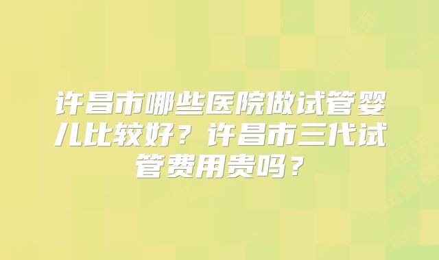 许昌市哪些医院做试管婴儿比较好?许昌市三代试管费用贵吗?