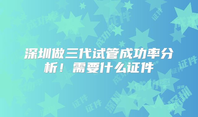 深圳做三代试管成功率分析！需要什么证件