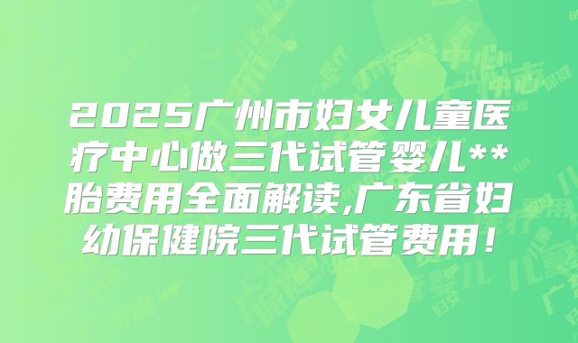 2025广州市妇女儿童医疗中心做三代试管婴儿**胎费用全面解读,广东省妇幼保健院三代试管费用！