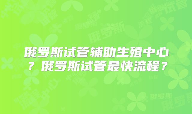 俄罗斯试管辅助生殖中心？俄罗斯试管最快流程？