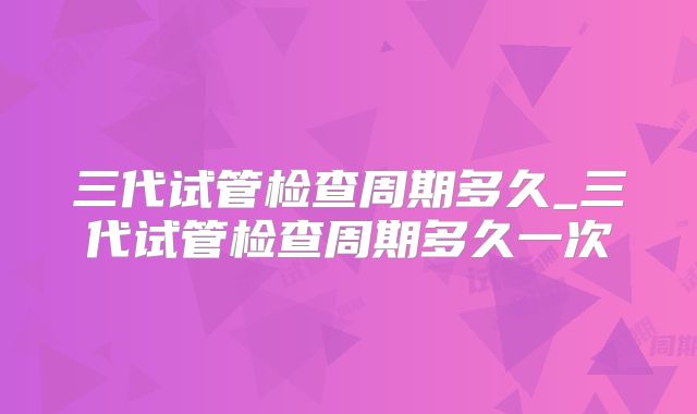 三代试管检查周期多久_三代试管检查周期多久一次