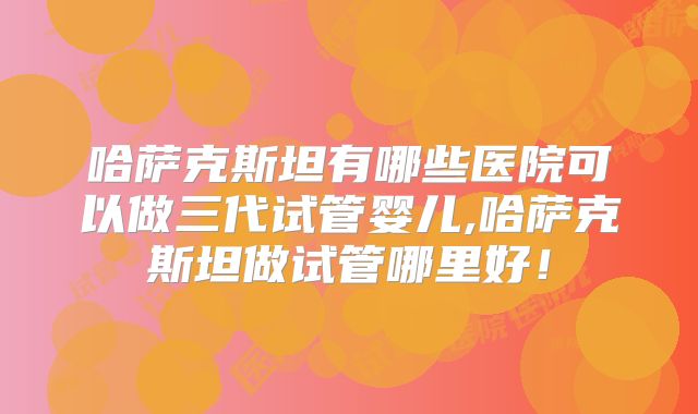 哈萨克斯坦有哪些医院可以做三代试管婴儿,哈萨克斯坦做试管哪里好！