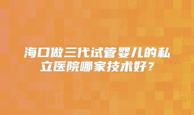 海口做三代试管婴儿的私立医院哪家技术好？
