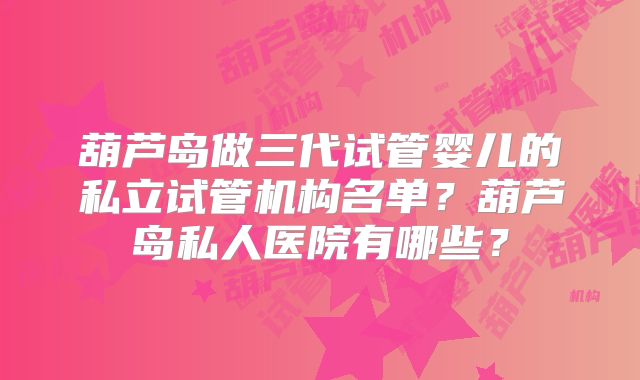 葫芦岛做三代试管婴儿的私立试管机构名单？葫芦岛私人医院有哪些？