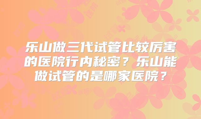乐山做三代试管比较厉害的医院行内秘密？乐山能做试管的是哪家医院？