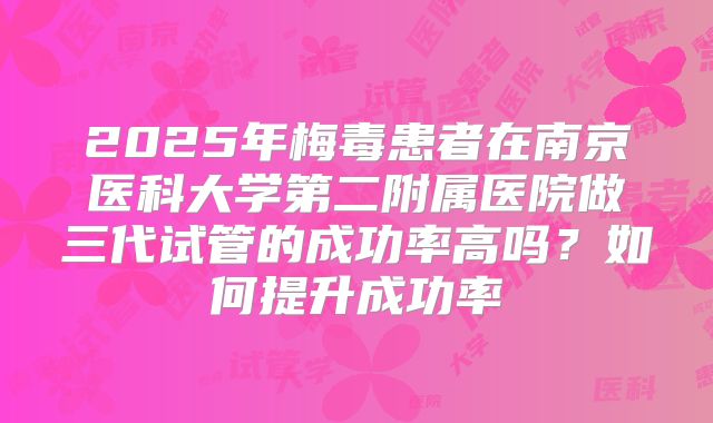 2025年梅毒患者在南京医科大学第二附属医院做三代试管的成功率高吗?如何提升成功率