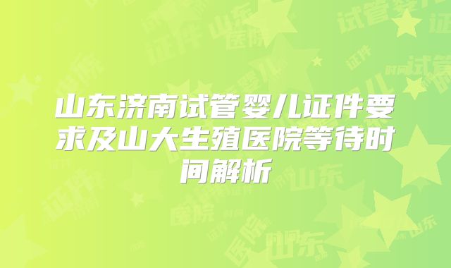 山东济南试管婴儿证件要求及山大生殖医院等待时间解析