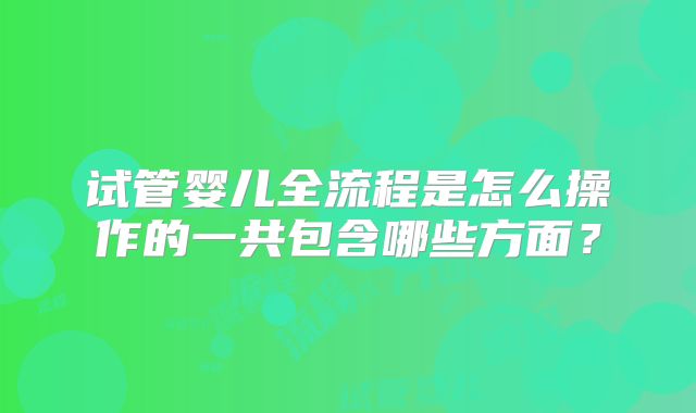 试管婴儿全流程是怎么操作的一共包含哪些方面？