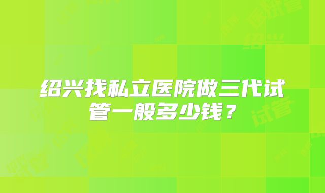 绍兴找私立医院做三代试管一般多少钱?
