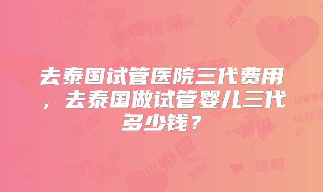 去泰国试管医院三代费用,去泰国做试管婴儿三代多少钱?
