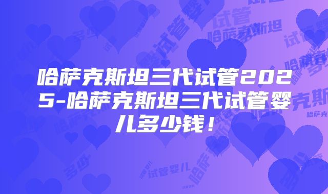 哈萨克斯坦三代试管2025-哈萨克斯坦三代试管婴儿多少钱！