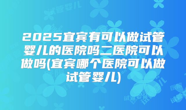 2025宜宾有可以做试管婴儿的医院吗二医院可以做吗(宜宾哪个医院可以做试管婴儿)