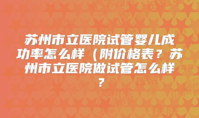 苏州市立医院试管婴儿成功率怎么样（附价格表？苏州市立医院做试管怎么样？