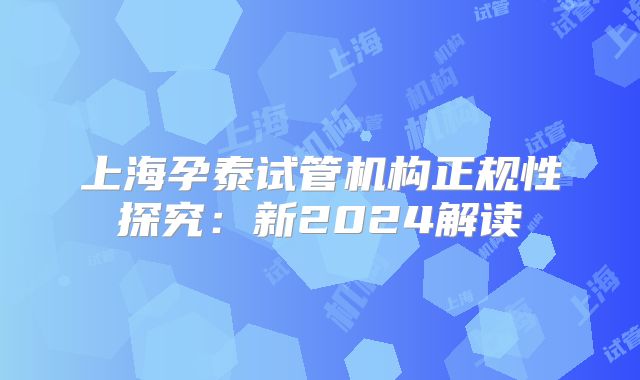 上海孕泰试管机构正规性探究：新2024解读