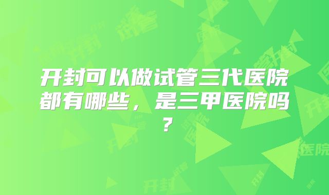 开封可以做试管三代医院都有哪些，是三甲医院吗？