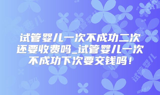 试管婴儿一次不成功二次还要收费吗_试管婴儿一次不成功下次要交钱吗!