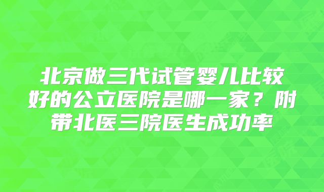 北京做三代试管婴儿比较好的公立医院是哪一家？附带北医三院医生成功率
