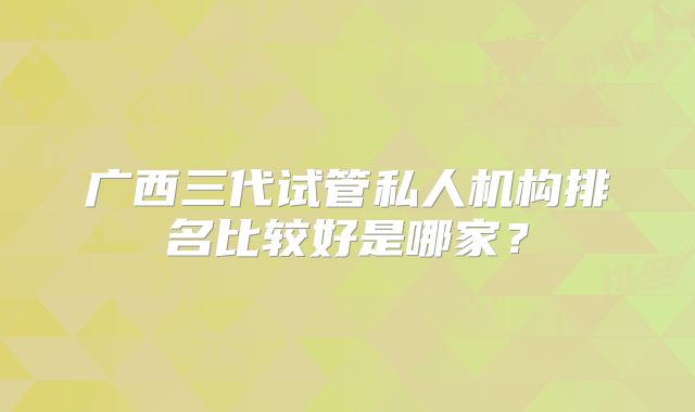 广西三代试管私人机构排名比较好是哪家？