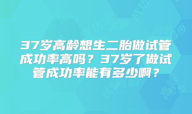 37岁高龄想生二胎做试管成功率高吗?37岁了做试管成功率能有多少啊?