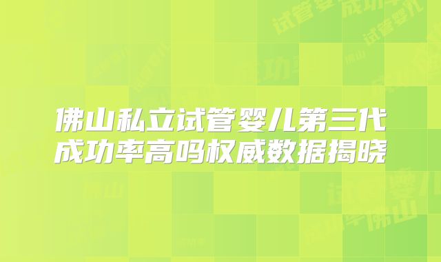 佛山私立试管婴儿第三代成功率高吗权威数据揭晓