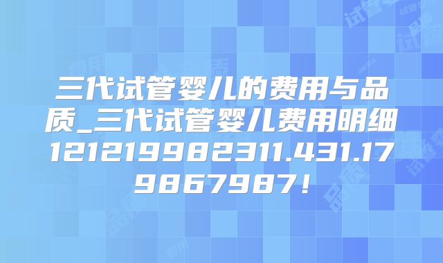 三代试管婴儿的费用与品质_三代试管婴儿费用明细121219982311.431.179867987！
