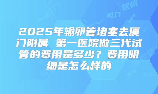 2025年输卵管堵塞去厦门附属 第一医院做三代试管的费用是多少?费用明细是怎么样的