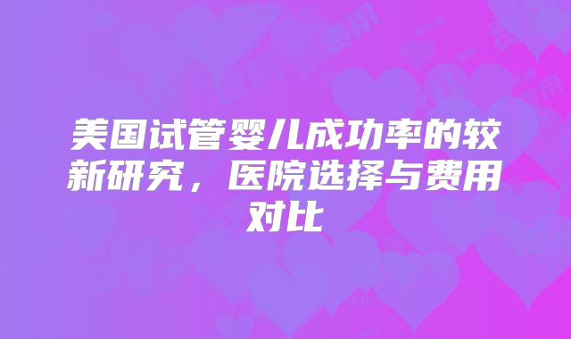 美国试管婴儿成功率的较新研究，医院选择与费用对比