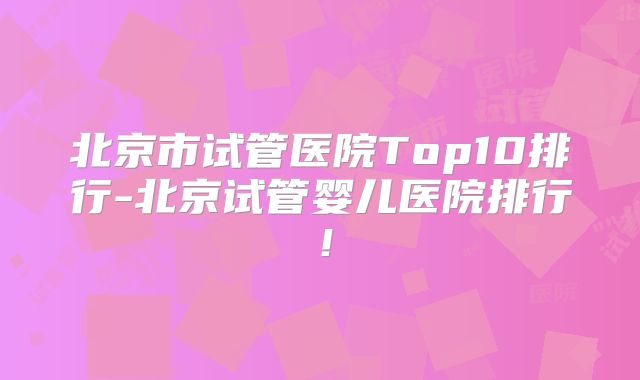 北京市试管医院Top10排行-北京试管婴儿医院排行!