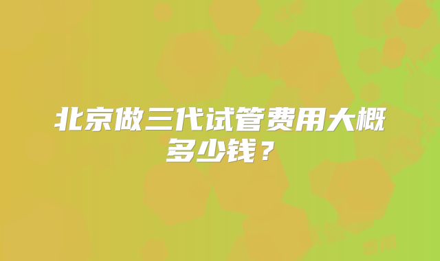 北京做三代试管费用大概多少钱？