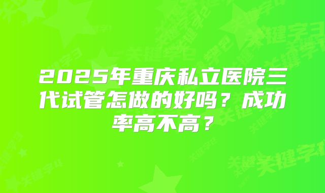 2025年重庆私立医院三代试管怎做的好吗?成功率高不高?
