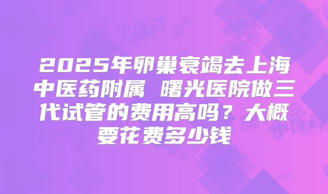 2025年卵巢衰竭去上海中医药附属 曙光医院做三代试管的费用高吗？大概要花费多少钱