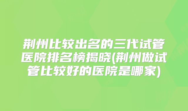 荆州比较出名的三代试管医院排名榜揭晓(荆州做试管比较好的医院是哪家)