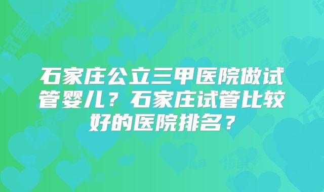 石家庄公立三甲医院做试管婴儿？石家庄试管比较好的医院排名？