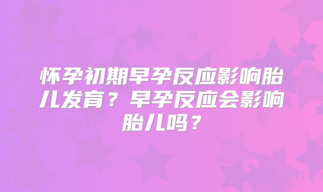 怀孕初期早孕反应影响胎儿发育?早孕反应会影响胎儿吗?