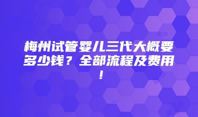 梅州试管婴儿三代大概要多少钱？全部流程及费用！