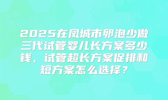 2025在凤城市卵泡少做三代试管婴儿长方案多少钱，试管超长方案促排和短方案怎么选择？