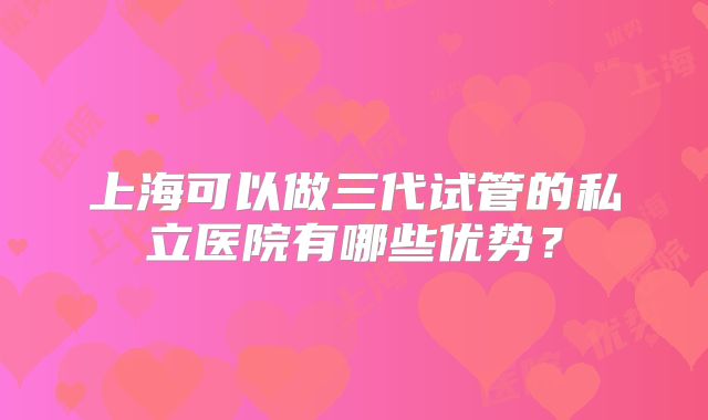 上海可以做三代试管的私立医院有哪些优势？