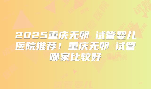 2025重庆无卵�试管婴儿医院推荐！重庆无卵�试管哪家比较好