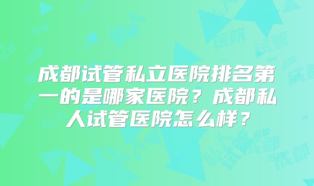 成都试管私立医院排名第一的是哪家医院?成都私人试管医院怎么样?