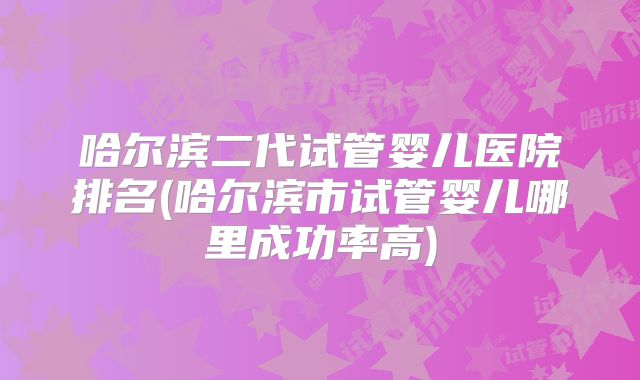 哈尔滨二代试管婴儿医院排名(哈尔滨市试管婴儿哪里成功率高)