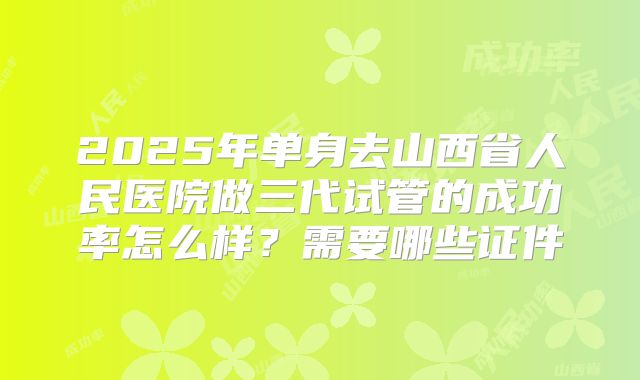 2025年单身去山西省人民医院做三代试管的成功率怎么样?需要哪些证件