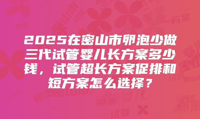 2025在密山市卵泡少做三代试管婴儿长方案多少钱，试管超长方案促排和短方案怎么选择？