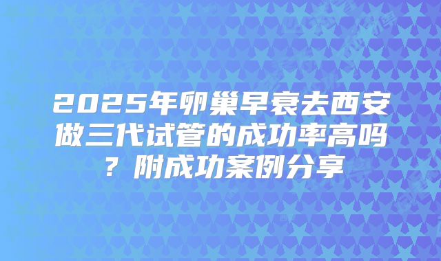 2025年卵巢早衰去西安做三代试管的成功率高吗？附成功案例分享