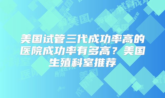 美国试管三代成功率高的医院成功率有多高？美国生殖科室推荐